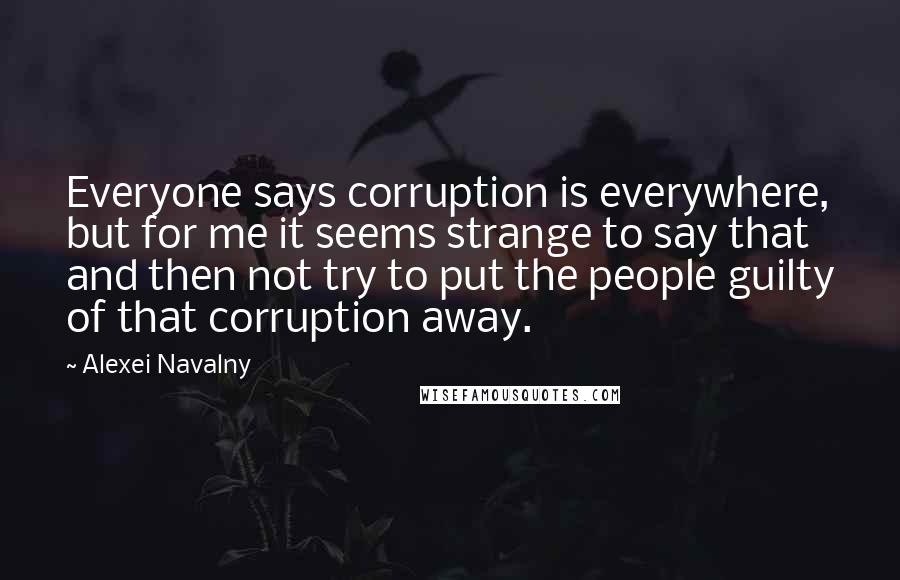 Alexei Navalny Quotes: Everyone says corruption is everywhere, but for me it seems strange to say that and then not try to put the people guilty of that corruption away.