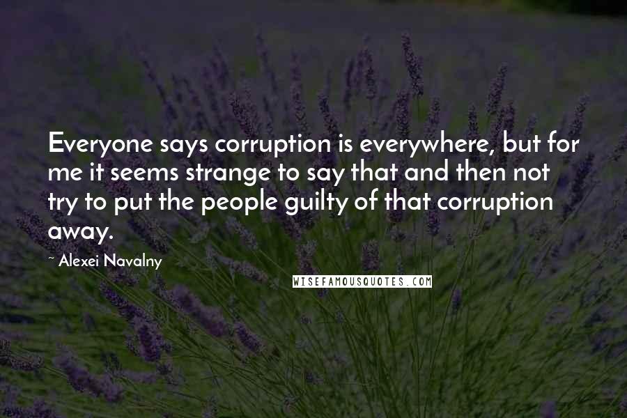 Alexei Navalny Quotes: Everyone says corruption is everywhere, but for me it seems strange to say that and then not try to put the people guilty of that corruption away.
