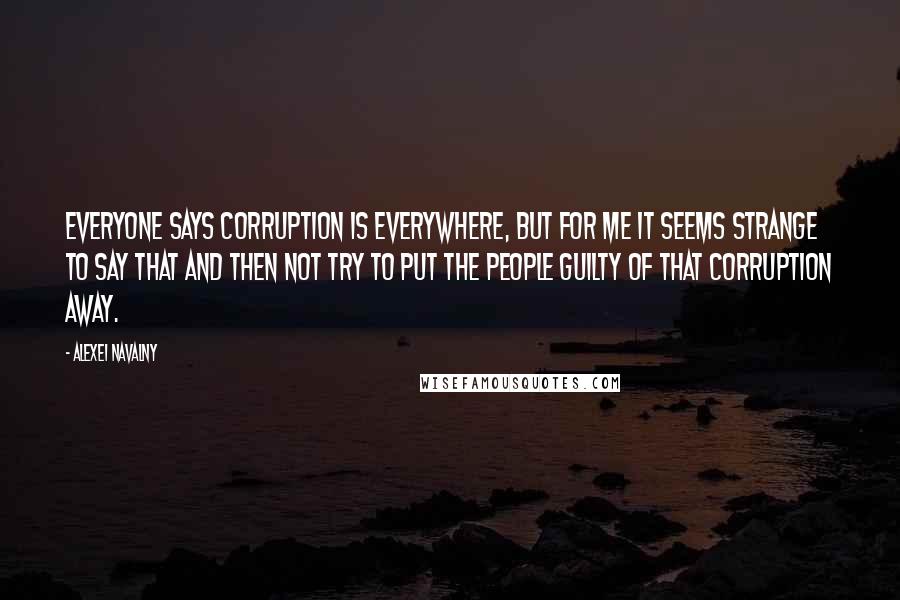 Alexei Navalny Quotes: Everyone says corruption is everywhere, but for me it seems strange to say that and then not try to put the people guilty of that corruption away.