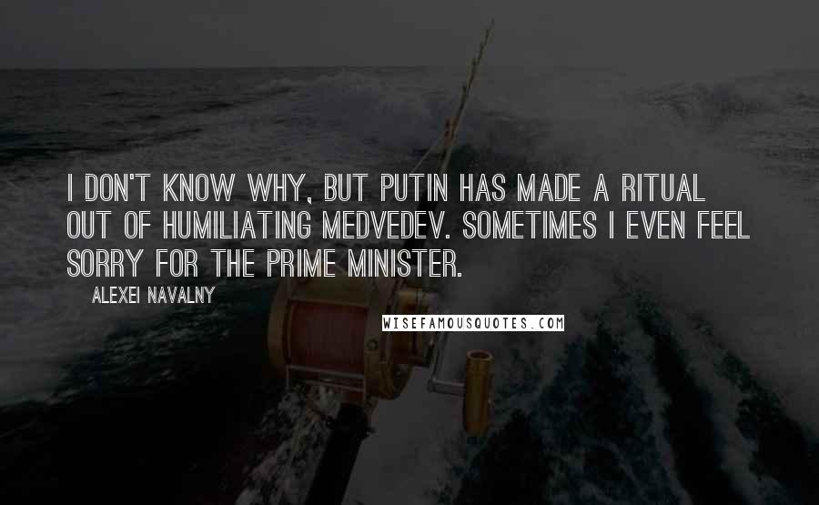 Alexei Navalny Quotes: I don't know why, but Putin has made a ritual out of humiliating Medvedev. Sometimes I even feel sorry for the prime minister.