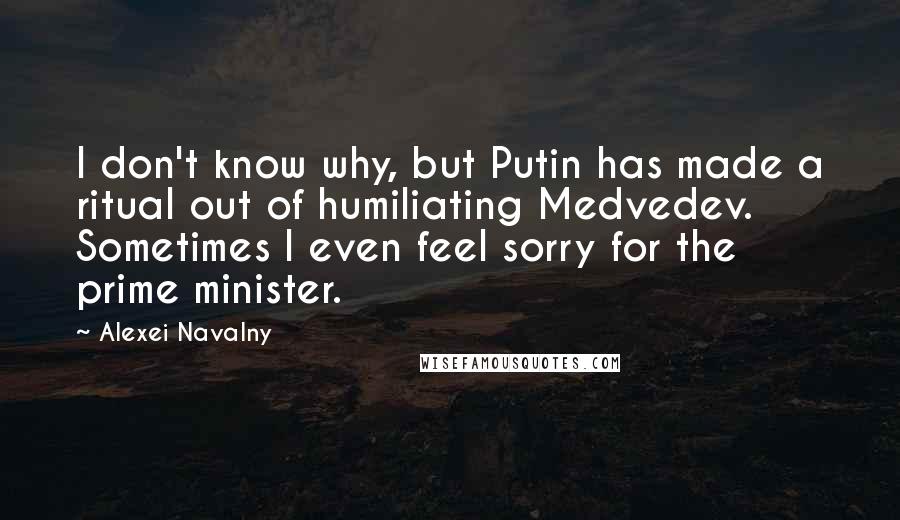 Alexei Navalny Quotes: I don't know why, but Putin has made a ritual out of humiliating Medvedev. Sometimes I even feel sorry for the prime minister.