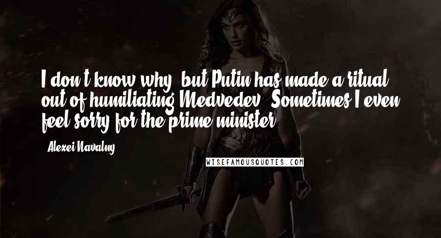 Alexei Navalny Quotes: I don't know why, but Putin has made a ritual out of humiliating Medvedev. Sometimes I even feel sorry for the prime minister.