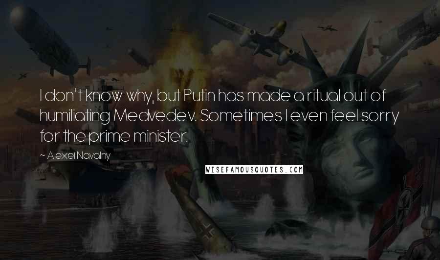 Alexei Navalny Quotes: I don't know why, but Putin has made a ritual out of humiliating Medvedev. Sometimes I even feel sorry for the prime minister.