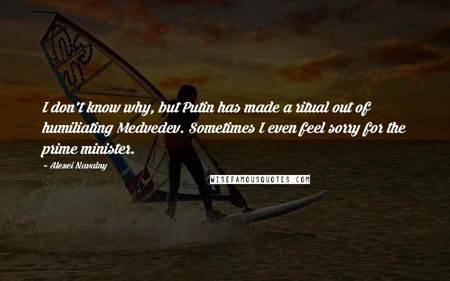 Alexei Navalny Quotes: I don't know why, but Putin has made a ritual out of humiliating Medvedev. Sometimes I even feel sorry for the prime minister.