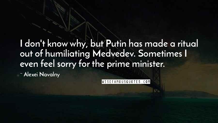 Alexei Navalny Quotes: I don't know why, but Putin has made a ritual out of humiliating Medvedev. Sometimes I even feel sorry for the prime minister.