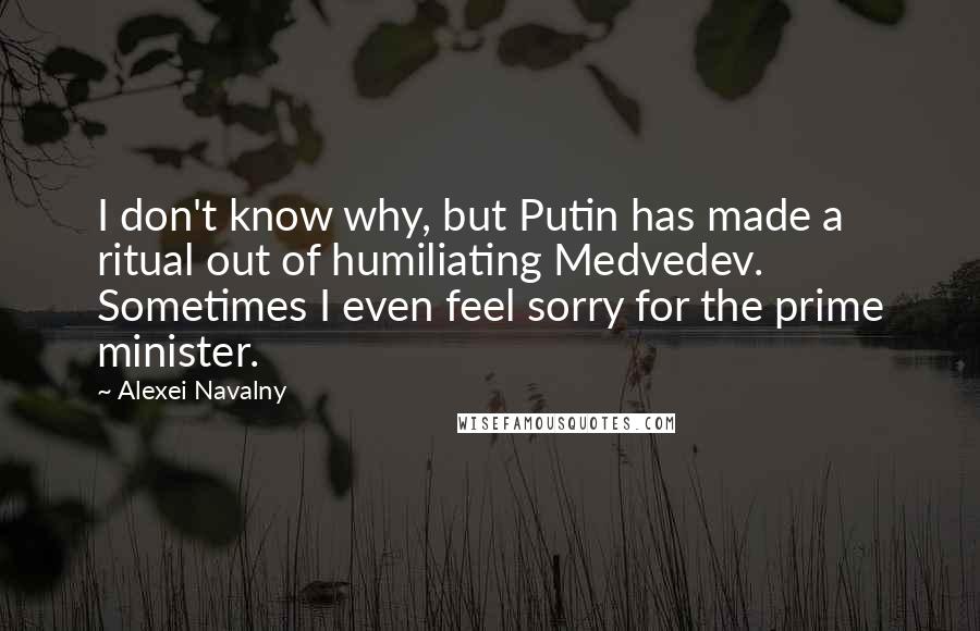 Alexei Navalny Quotes: I don't know why, but Putin has made a ritual out of humiliating Medvedev. Sometimes I even feel sorry for the prime minister.