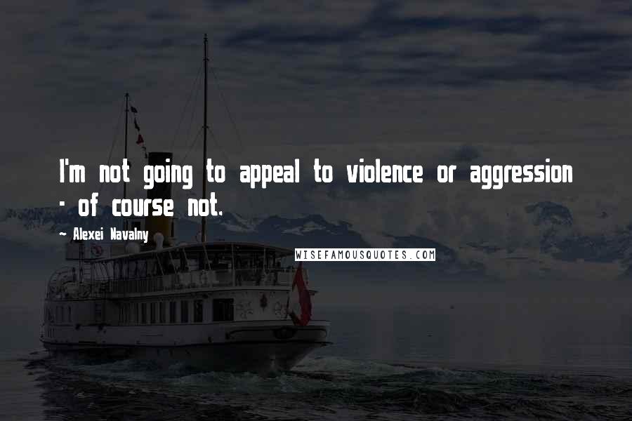 Alexei Navalny Quotes: I'm not going to appeal to violence or aggression - of course not.