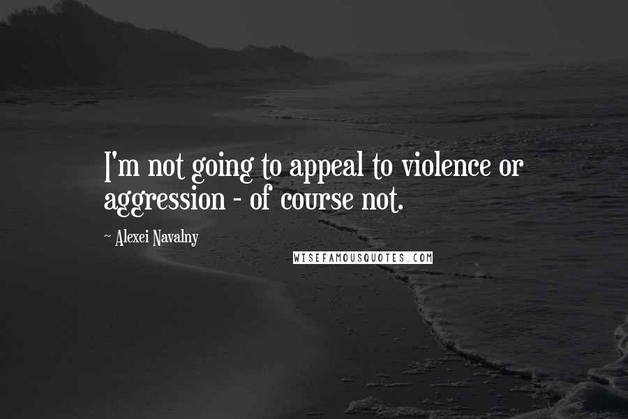 Alexei Navalny Quotes: I'm not going to appeal to violence or aggression - of course not.