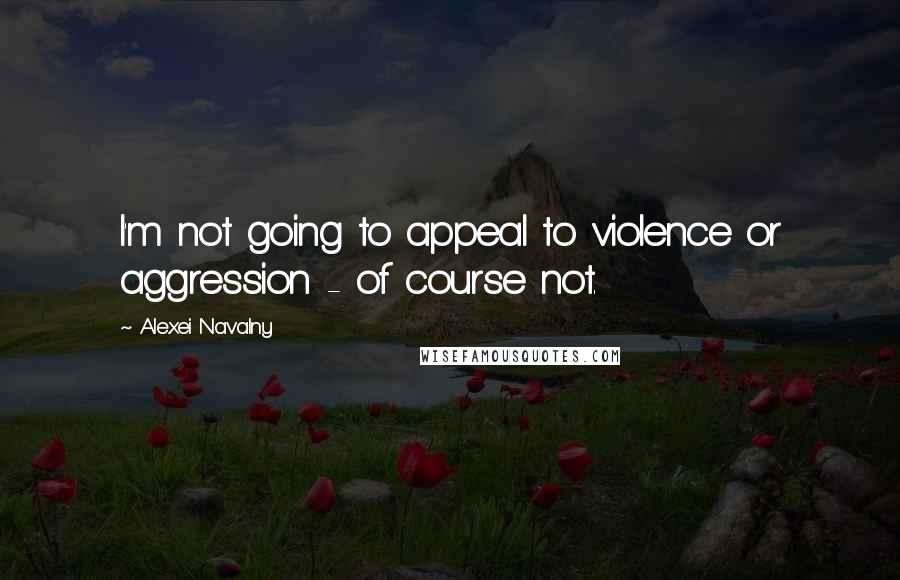 Alexei Navalny Quotes: I'm not going to appeal to violence or aggression - of course not.