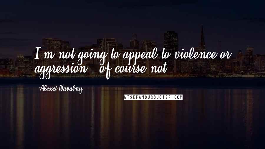 Alexei Navalny Quotes: I'm not going to appeal to violence or aggression - of course not.