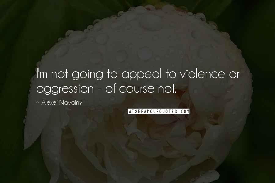Alexei Navalny Quotes: I'm not going to appeal to violence or aggression - of course not.
