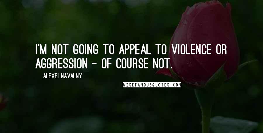 Alexei Navalny Quotes: I'm not going to appeal to violence or aggression - of course not.