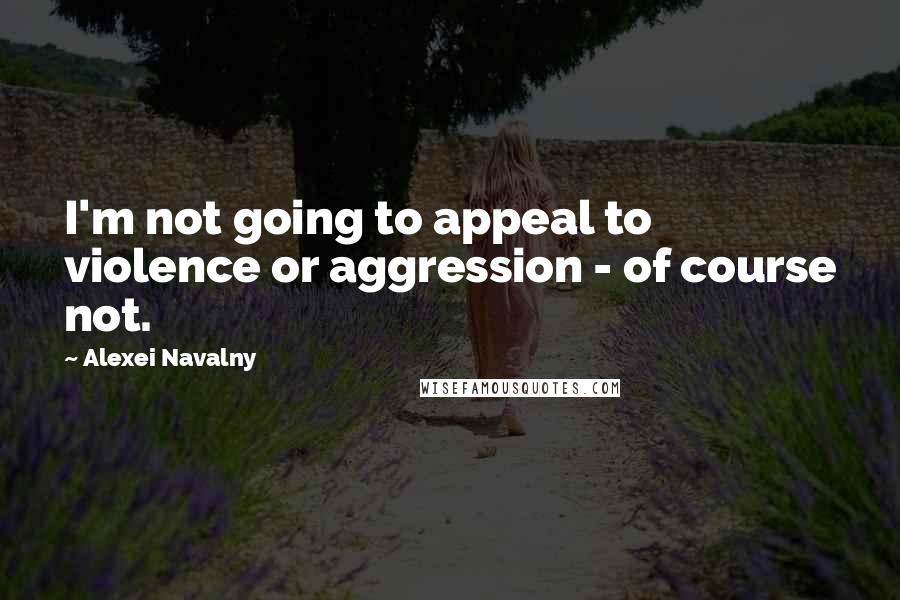 Alexei Navalny Quotes: I'm not going to appeal to violence or aggression - of course not.