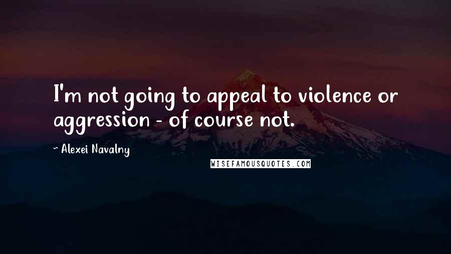 Alexei Navalny Quotes: I'm not going to appeal to violence or aggression - of course not.