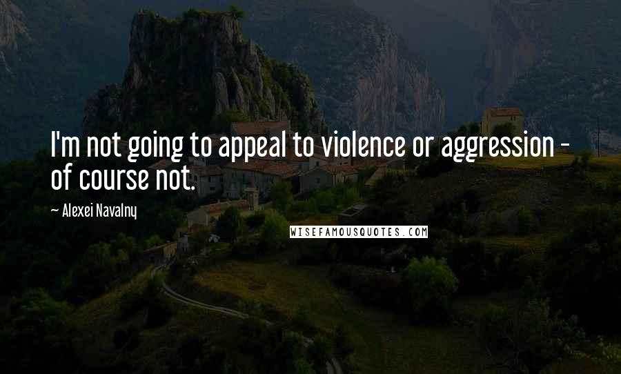 Alexei Navalny Quotes: I'm not going to appeal to violence or aggression - of course not.