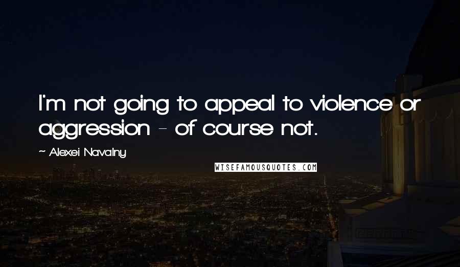 Alexei Navalny Quotes: I'm not going to appeal to violence or aggression - of course not.