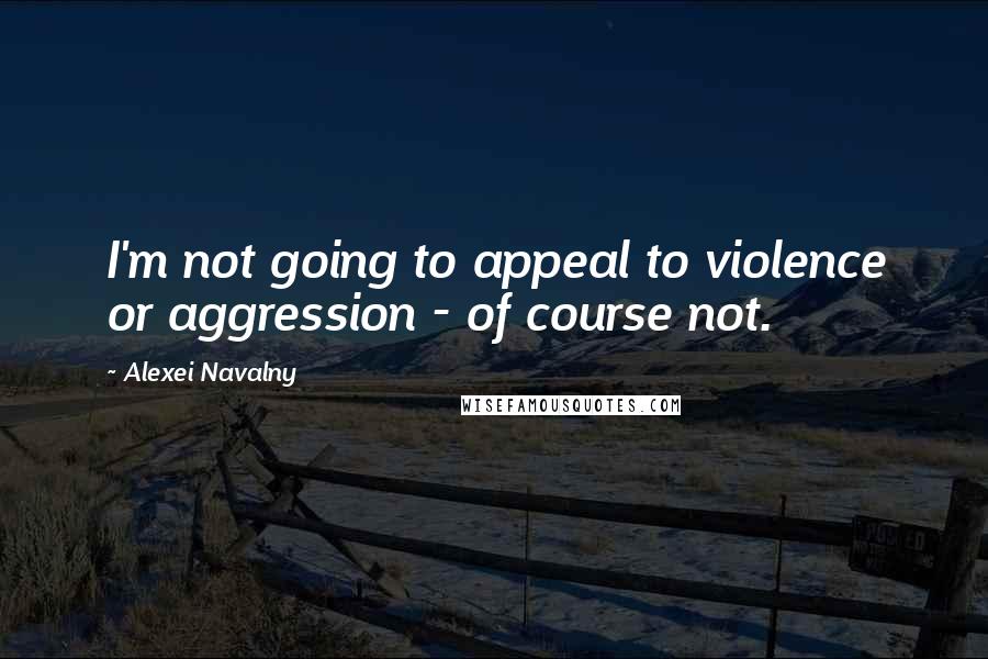 Alexei Navalny Quotes: I'm not going to appeal to violence or aggression - of course not.