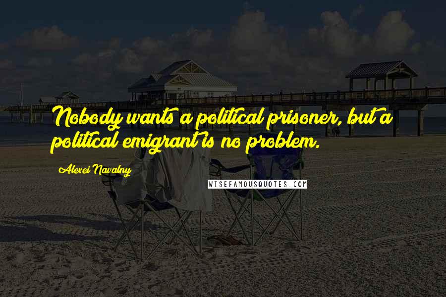 Alexei Navalny Quotes: Nobody wants a political prisoner, but a political emigrant is no problem.
