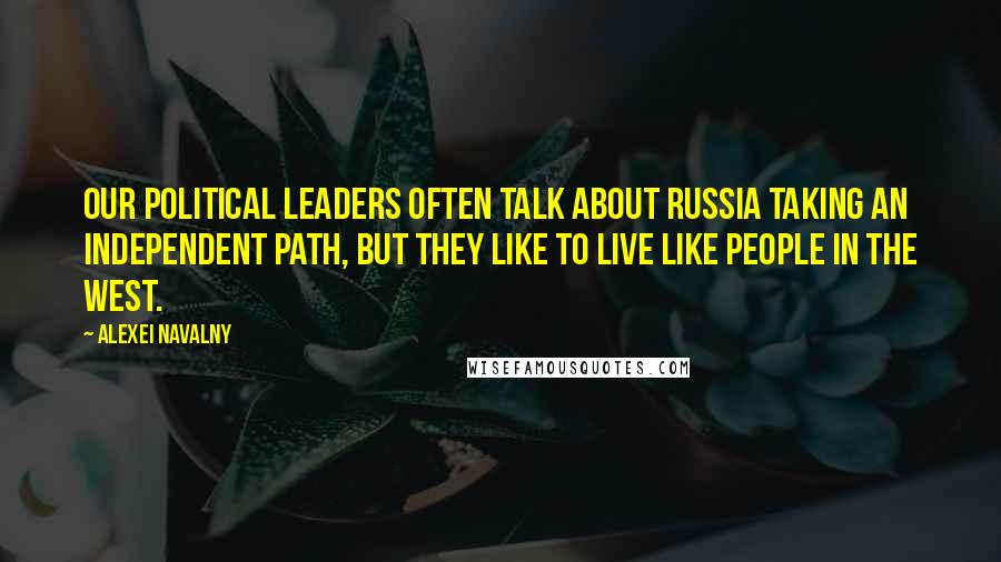 Alexei Navalny Quotes: Our political leaders often talk about Russia taking an independent path, but they like to live like people in the West.