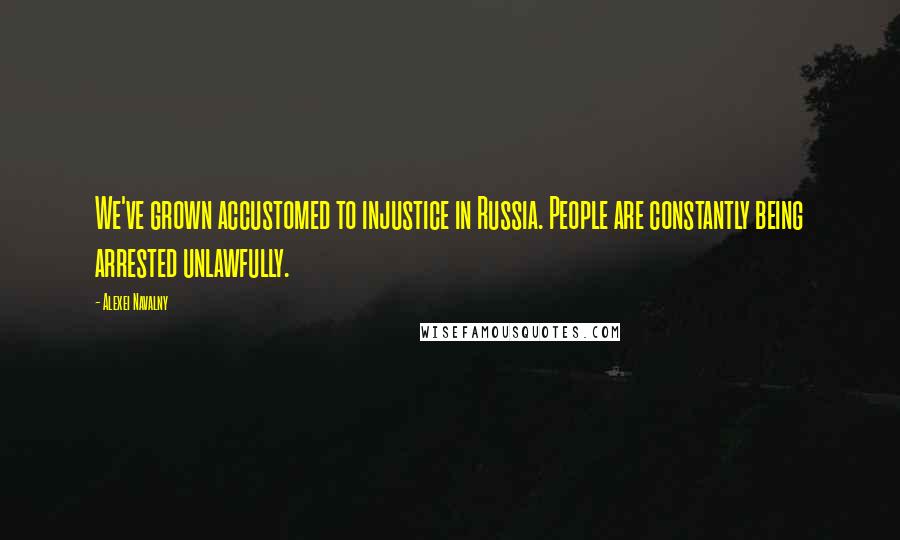 Alexei Navalny Quotes: We've grown accustomed to injustice in Russia. People are constantly being arrested unlawfully.