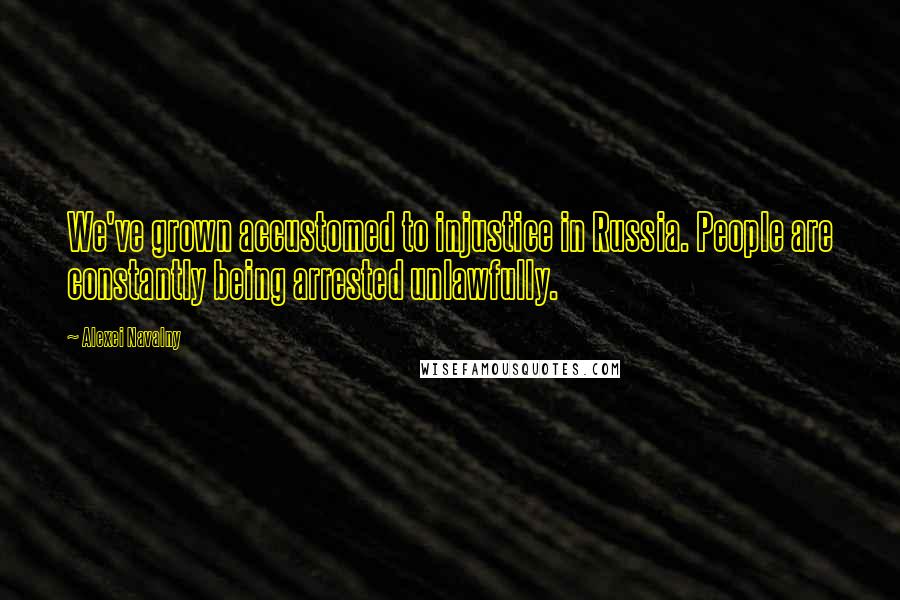 Alexei Navalny Quotes: We've grown accustomed to injustice in Russia. People are constantly being arrested unlawfully.