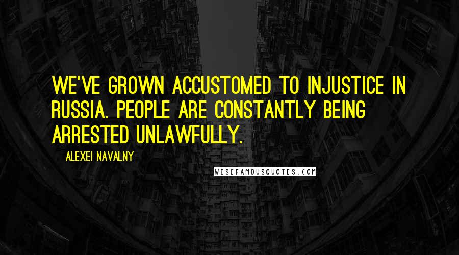 Alexei Navalny Quotes: We've grown accustomed to injustice in Russia. People are constantly being arrested unlawfully.