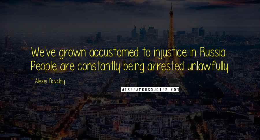 Alexei Navalny Quotes: We've grown accustomed to injustice in Russia. People are constantly being arrested unlawfully.