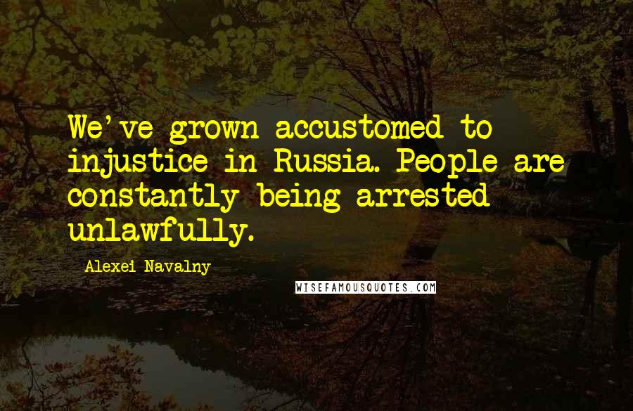 Alexei Navalny Quotes: We've grown accustomed to injustice in Russia. People are constantly being arrested unlawfully.