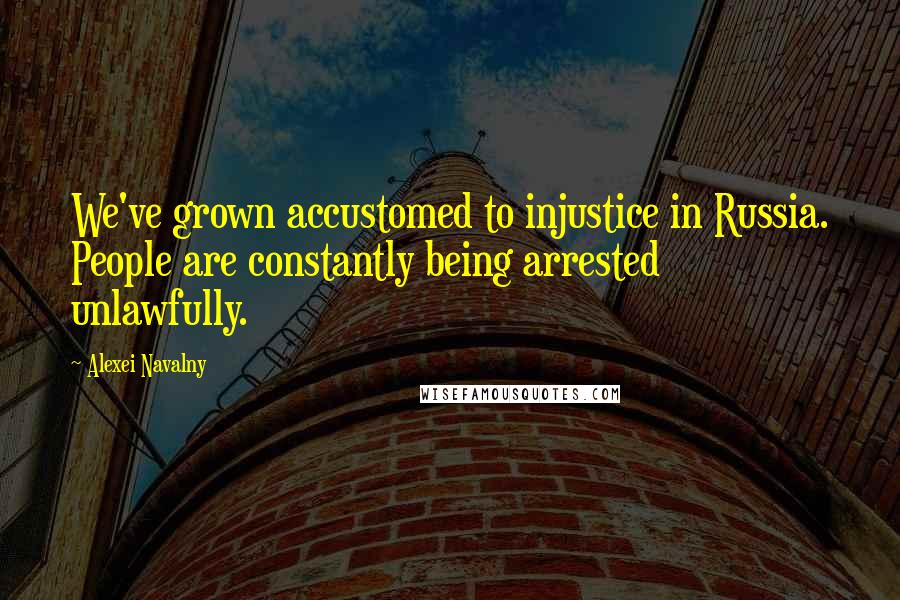 Alexei Navalny Quotes: We've grown accustomed to injustice in Russia. People are constantly being arrested unlawfully.
