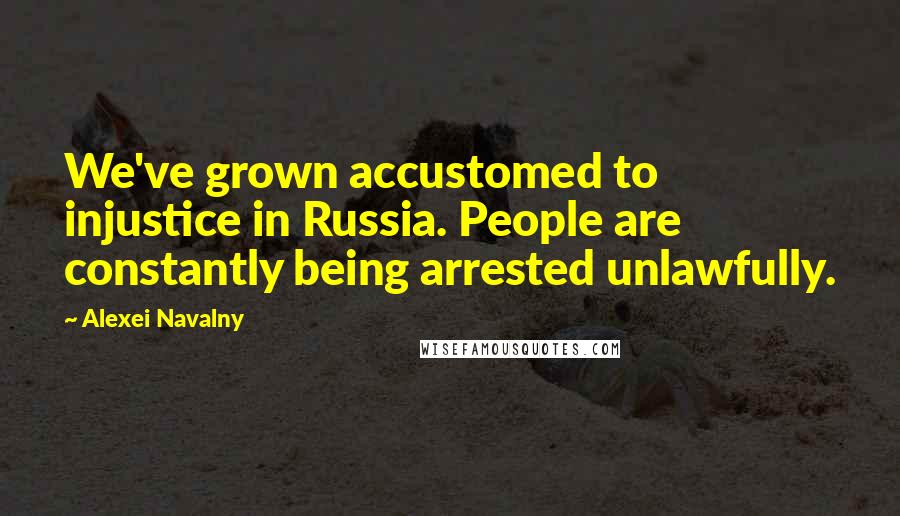 Alexei Navalny Quotes: We've grown accustomed to injustice in Russia. People are constantly being arrested unlawfully.