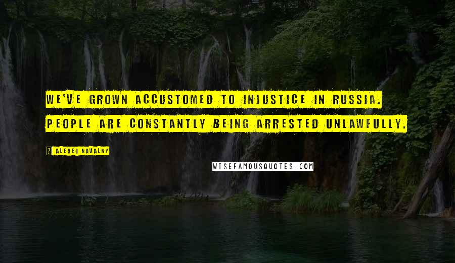 Alexei Navalny Quotes: We've grown accustomed to injustice in Russia. People are constantly being arrested unlawfully.