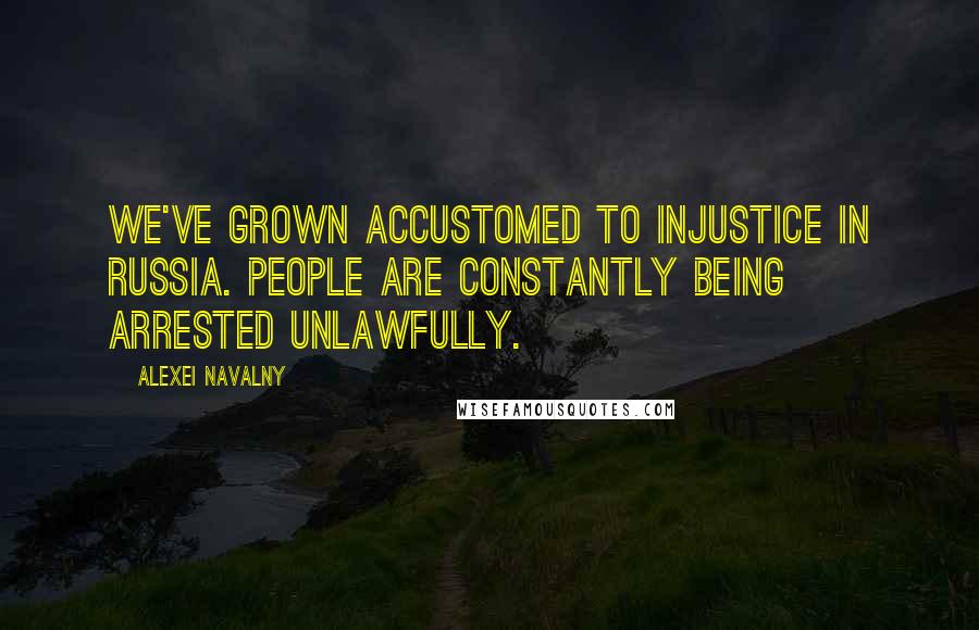 Alexei Navalny Quotes: We've grown accustomed to injustice in Russia. People are constantly being arrested unlawfully.