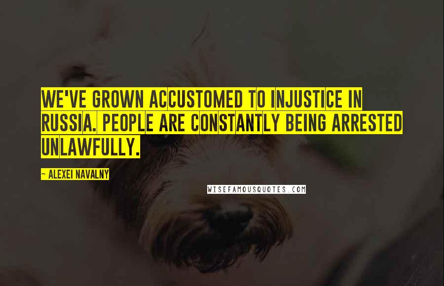 Alexei Navalny Quotes: We've grown accustomed to injustice in Russia. People are constantly being arrested unlawfully.