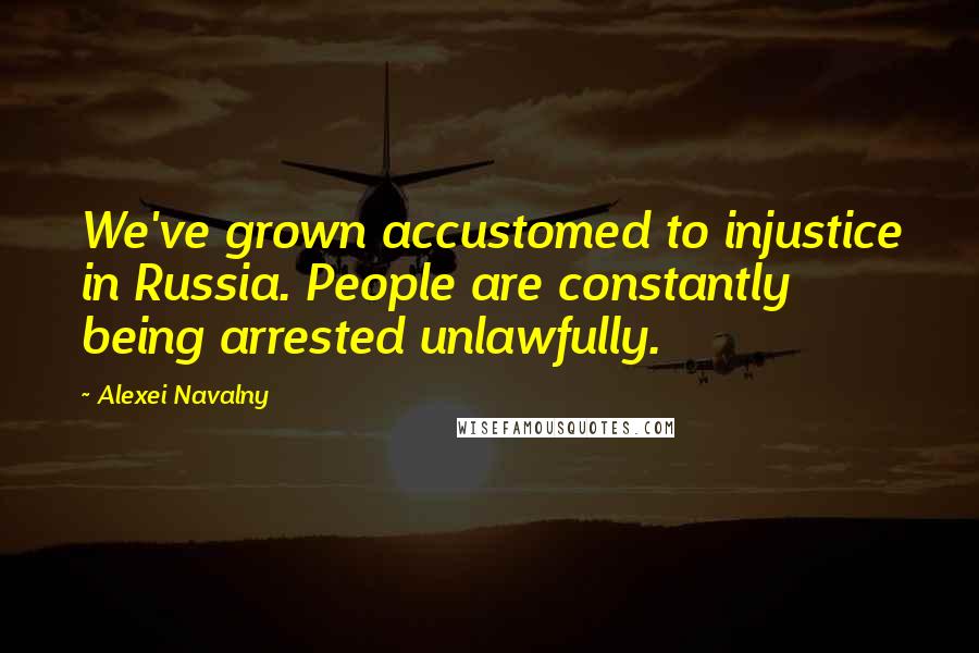 Alexei Navalny Quotes: We've grown accustomed to injustice in Russia. People are constantly being arrested unlawfully.