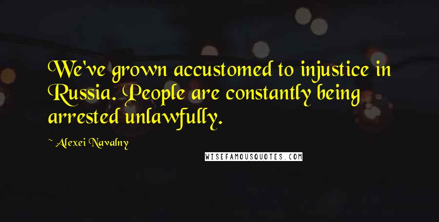 Alexei Navalny Quotes: We've grown accustomed to injustice in Russia. People are constantly being arrested unlawfully.