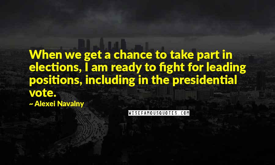 Alexei Navalny Quotes: When we get a chance to take part in elections, I am ready to fight for leading positions, including in the presidential vote.