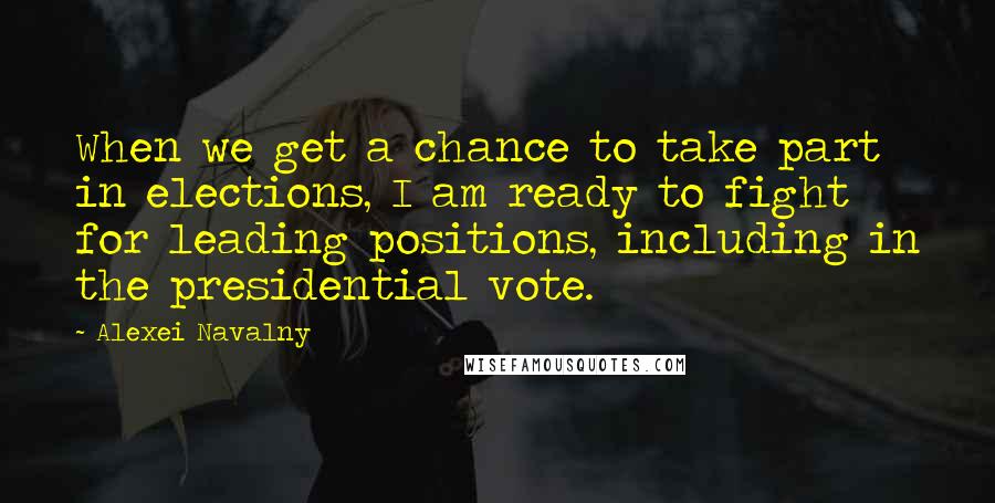 Alexei Navalny Quotes: When we get a chance to take part in elections, I am ready to fight for leading positions, including in the presidential vote.