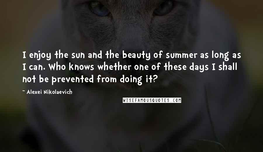 Alexei Nikolaevich Quotes: I enjoy the sun and the beauty of summer as long as I can. Who knows whether one of these days I shall not be prevented from doing it?