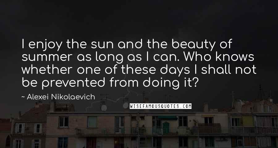 Alexei Nikolaevich Quotes: I enjoy the sun and the beauty of summer as long as I can. Who knows whether one of these days I shall not be prevented from doing it?