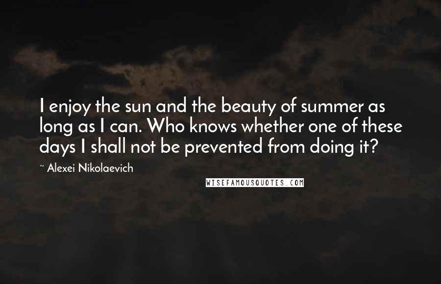 Alexei Nikolaevich Quotes: I enjoy the sun and the beauty of summer as long as I can. Who knows whether one of these days I shall not be prevented from doing it?