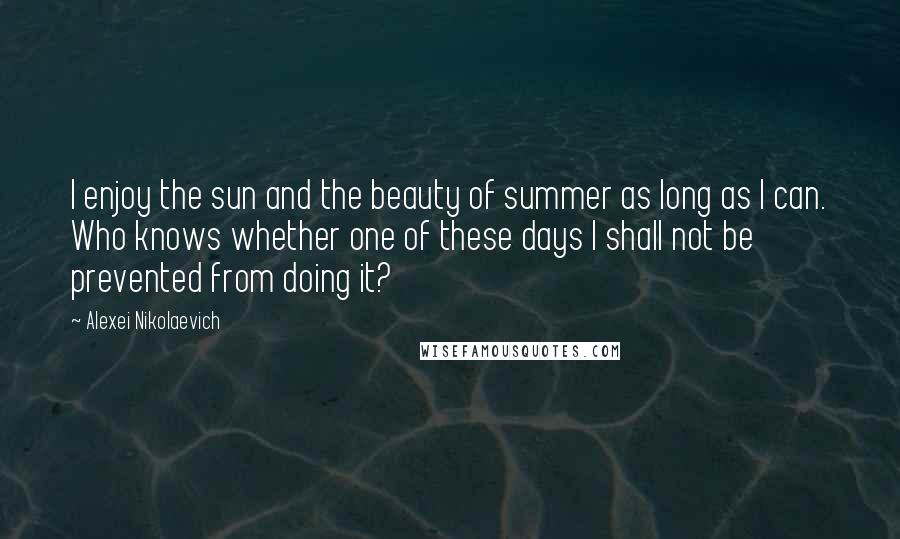 Alexei Nikolaevich Quotes: I enjoy the sun and the beauty of summer as long as I can. Who knows whether one of these days I shall not be prevented from doing it?