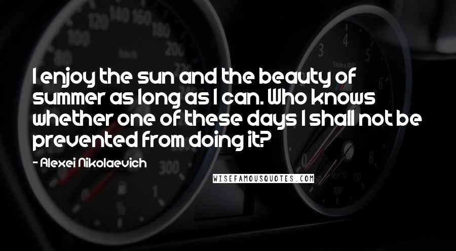 Alexei Nikolaevich Quotes: I enjoy the sun and the beauty of summer as long as I can. Who knows whether one of these days I shall not be prevented from doing it?