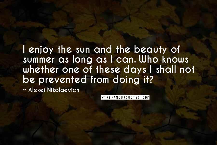 Alexei Nikolaevich Quotes: I enjoy the sun and the beauty of summer as long as I can. Who knows whether one of these days I shall not be prevented from doing it?
