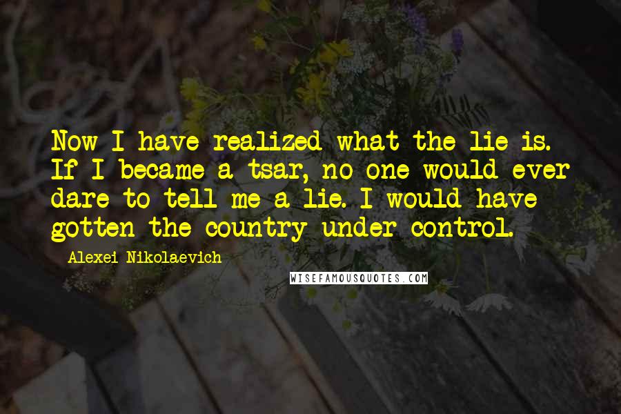 Alexei Nikolaevich Quotes: Now I have realized what the lie is. If I became a tsar, no one would ever dare to tell me a lie. I would have gotten the country under control.