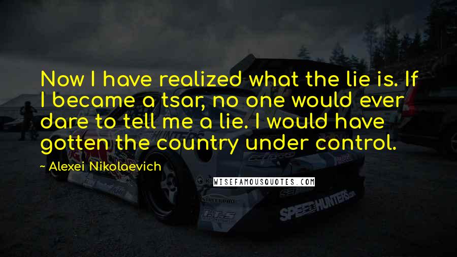 Alexei Nikolaevich Quotes: Now I have realized what the lie is. If I became a tsar, no one would ever dare to tell me a lie. I would have gotten the country under control.