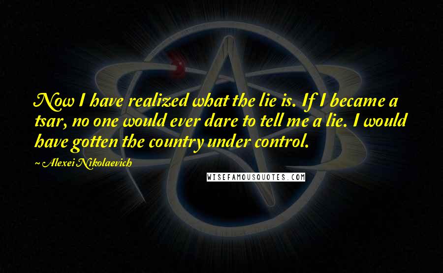 Alexei Nikolaevich Quotes: Now I have realized what the lie is. If I became a tsar, no one would ever dare to tell me a lie. I would have gotten the country under control.