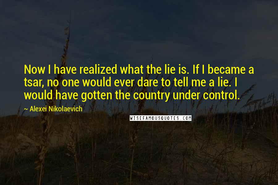 Alexei Nikolaevich Quotes: Now I have realized what the lie is. If I became a tsar, no one would ever dare to tell me a lie. I would have gotten the country under control.