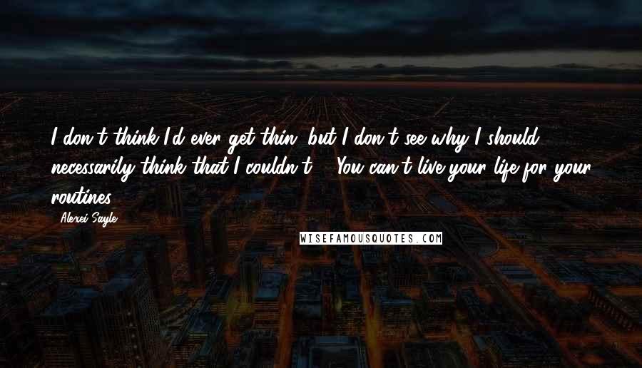 Alexei Sayle Quotes: I don't think I'd ever get thin, but I don't see why I should necessarily think that I couldn't ... You can't live your life for your routines.