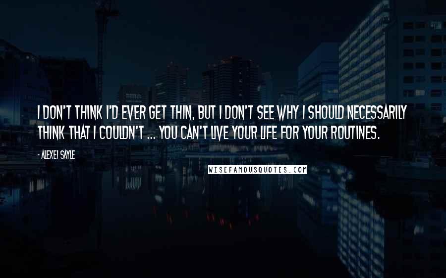 Alexei Sayle Quotes: I don't think I'd ever get thin, but I don't see why I should necessarily think that I couldn't ... You can't live your life for your routines.