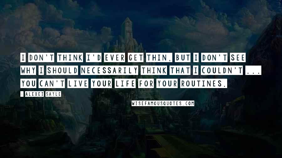 Alexei Sayle Quotes: I don't think I'd ever get thin, but I don't see why I should necessarily think that I couldn't ... You can't live your life for your routines.